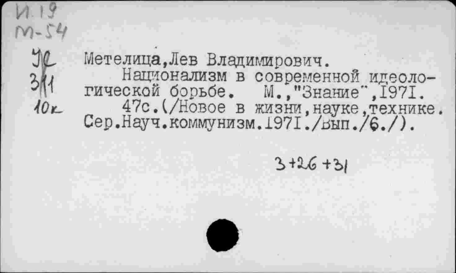 ﻿И I?
№
40с-
Метелица,Лев Владимирович.
Национализм в современной идеологической борьбе. М.,’’Знание",1971.
47с.(/Новое в жизни,науке,технике.
Сер.Науч.коммунизм.1971./ьып./$./).
